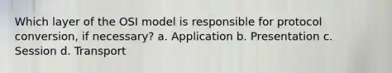 Which layer of the OSI model is responsible for protocol conversion, if necessary? a. Application b. Presentation c. Session d. Transport