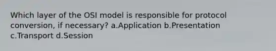 Which layer of the OSI model is responsible for protocol conversion, if necessary? a.Application b.Presentation c.Transport d.Session