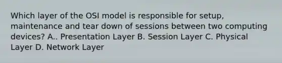 Which layer of the OSI model is responsible for setup, maintenance and tear down of sessions between two computing devices? A.. Presentation Layer B. Session Layer C. Physical Layer D. Network Layer