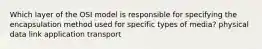 Which layer of the OSI model is responsible for specifying the encapsulation method used for specific types of media? physical data link application transport