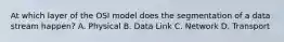 At which layer of the OSI model does the segmentation of a data stream happen? A. Physical B. Data Link C. Network D. Transport