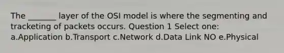 The _______ layer of the OSI model is where the segmenting and tracketing of packets occurs. Question 1 Select one: a.Application b.Transport c.Network d.Data Link NO e.Physical