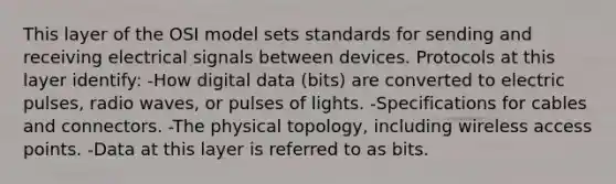 This layer of the OSI model sets standards for sending and receiving electrical signals between devices. Protocols at this layer identify: -How digital data (bits) are converted to electric pulses, radio waves, or pulses of lights. -Specifications for cables and connectors. -The physical topology, including wireless access points. -Data at this layer is referred to as bits.