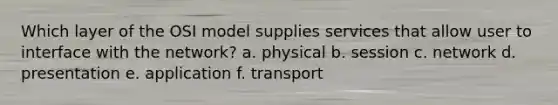 Which layer of the OSI model supplies services that allow user to interface with the network? a. physical b. session c. network d. presentation e. application f. transport