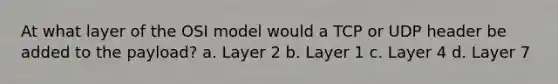 At what layer of the OSI model would a TCP or UDP header be added to the payload? a. Layer 2 b. Layer 1 c. Layer 4 d. Layer 7