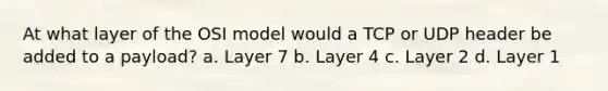 At what layer of the OSI model would a TCP or UDP header be added to a payload? a. ​Layer 7 b. ​Layer 4 c. ​Layer 2 d. ​Layer 1