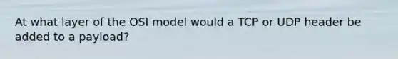 At what layer of the OSI model would a TCP or UDP header be added to a payload?