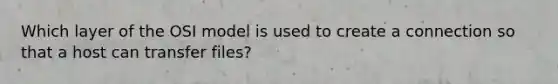 Which layer of the OSI model is used to create a connection so that a host can transfer files?