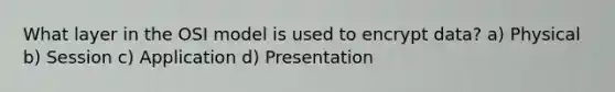 What layer in the OSI model is used to encrypt data? a) Physical b) Session c) Application d) Presentation