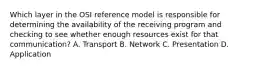 Which layer in the OSI reference model is responsible for determining the availability of the receiving program and checking to see whether enough resources exist for that communication? A. Transport B. Network C. Presentation D. Application