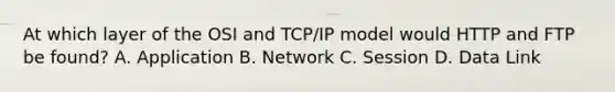 At which layer of the OSI and TCP/IP model would HTTP and FTP be found? A. Application B. Network C. Session D. Data Link