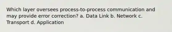 Which layer oversees process-to-process communication and may provide error correction? a. Data Link b. Network c. Transport d. Application