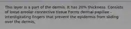 This layer is a part of the dermis. It has 20% thickness. Consists of loose areolar connective tissue Forms dermal papillae - interdigitating fingers that prevent the epidermis from sliding over the dermis,