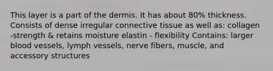 This layer is a part of the dermis. It has about 80% thickness. Consists of dense irregular connective tissue as well as: collagen -strength & retains moisture elastin - flexibility Contains: larger blood vessels, lymph vessels, nerve fibers, muscle, and accessory structures