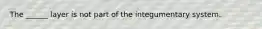 The ______ layer is not part of the integumentary system.