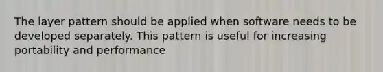 The layer pattern should be applied when software needs to be developed separately. This pattern is useful for increasing portability and performance