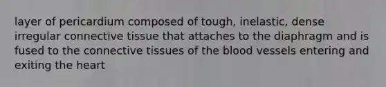 layer of pericardium composed of tough, inelastic, dense irregular connective tissue that attaches to the diaphragm and is fused to the connective tissues of the blood vessels entering and exiting the heart