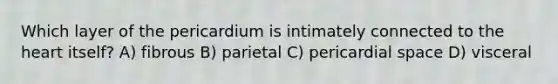 Which layer of the pericardium is intimately connected to <a href='https://www.questionai.com/knowledge/kya8ocqc6o-the-heart' class='anchor-knowledge'>the heart</a> itself? A) fibrous B) parietal C) pericardial space D) visceral