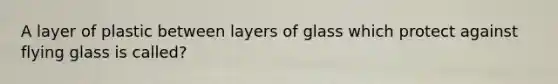 A layer of plastic between layers of glass which protect against flying glass is called?