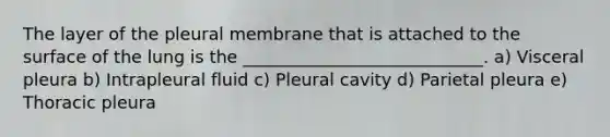 The layer of the pleural membrane that is attached to the surface of the lung is the ____________________________. a) Visceral pleura b) Intrapleural fluid c) Pleural cavity d) Parietal pleura e) Thoracic pleura