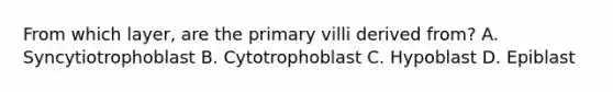 From which layer, are the primary villi derived from? A. Syncytiotrophoblast B. Cytotrophoblast C. Hypoblast D. Epiblast