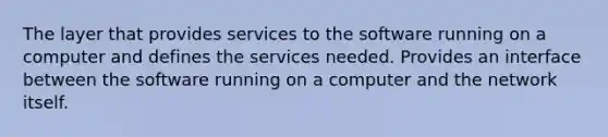 The layer that provides services to the software running on a computer and defines the services needed. Provides an interface between the software running on a computer and the network itself.