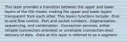 This layer provides a transition between the upper and lower layers of the OSI model, making the upper and lower layers transparent from each other. This layers functions include: -End-to-end flow control. -Port and socket numbers. -Segmentation, sequencing, and combination. -Connection services, either reliable (connection-oriented) or unreliable (connection-less) delivery of data. -Data at this layer is referred to as a segment.