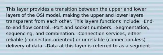 This layer provides a transition between the upper and lower layers of the OSI model, making the upper and lower layers transparent from each other. This layers functions include: -End-to-end flow control. -Port and socket numbers. -Segmentation, sequencing, and combination. -Connection services, either reliable (connection-oriented) or unreliable (connection-less) delivery of data. -Data at this layer is referred to as a segment.