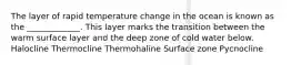 The layer of rapid temperature change in the ocean is known as the _____________. This layer marks the transition between the warm surface layer and the deep zone of cold water below. Halocline Thermocline Thermohaline Surface zone Pycnocline