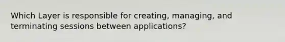 Which Layer is responsible for creating, managing, and terminating sessions between applications?