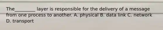 The_________ layer is responsible for the delivery of a message from one process to another. A. physical B. data link C. network D. transport