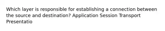 Which layer is responsible for establishing a connection between the source and destination? Application Session Transport Presentatio