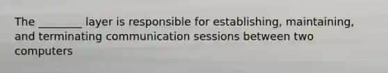 The ________ layer is responsible for establishing, maintaining, and terminating communication sessions between two computers