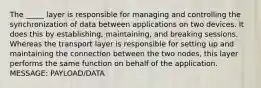 The _____ layer is responsible for managing and controlling the synchronization of data between applications on two devices. It does this by establishing, maintaining, and breaking sessions. Whereas the transport layer is responsible for setting up and maintaining the connection between the two nodes, this layer performs the same function on behalf of the application. MESSAGE: PAYLOAD/DATA