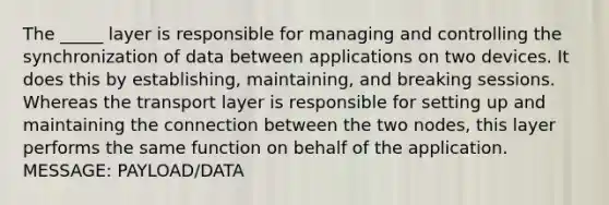 The _____ layer is responsible for managing and controlling the synchronization of data between applications on two devices. It does this by establishing, maintaining, and breaking sessions. Whereas the transport layer is responsible for setting up and maintaining the connection between the two nodes, this layer performs the same function on behalf of the application. MESSAGE: PAYLOAD/DATA