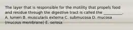 The layer that is responsible for the motility that propels food and residue through the digestive tract is called the __________. A. lumen B. muscularis externa C. submucosa D. mucosa (mucous membrane) E. serosa