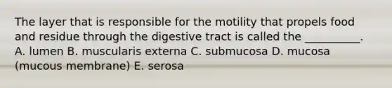 The layer that is responsible for the motility that propels food and residue through the digestive tract is called the __________. A. lumen B. muscularis externa C. submucosa D. mucosa (mucous membrane) E. serosa