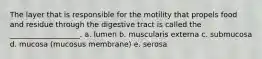 The layer that is responsible for the motility that propels food and residue through the digestive tract is called the ___________________. a. lumen b. muscularis externa c. submucosa d. mucosa (mucosus membrane) e. serosa