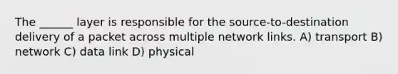 The ______ layer is responsible for the source-to-destination delivery of a packet across multiple network links. A) transport B) network C) data link D) physical