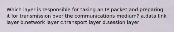 Which layer is responsible for taking an IP packet and preparing it for transmission over the communications medium? a.data link layer b.network layer c.transport layer d.session layer