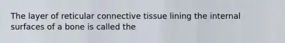 The layer of reticular connective tissue lining the internal surfaces of a bone is called the