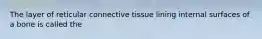 The layer of reticular connective tissue lining internal surfaces of a bone is called the