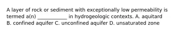 A layer of rock or sediment with exceptionally low permeability is termed a(n) ____________ in hydrogeologic contexts. A. aquitard B. confined aquifer C. unconfined aquifer D. unsaturated zone