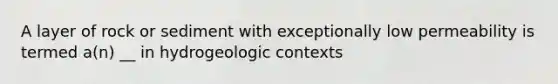 A layer of rock or sediment with exceptionally low permeability is termed a(n) __ in hydrogeologic contexts