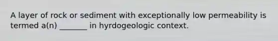 A layer of rock or sediment with exceptionally low permeability is termed a(n) _______ in hyrdogeologic context.