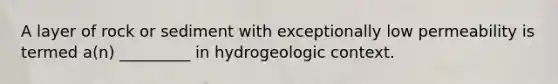 A layer of rock or sediment with exceptionally low permeability is termed a(n) _________ in hydrogeologic context.