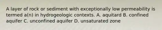 A layer of rock or sediment with exceptionally low permeability is termed a(n) in hydrogeologic contexts. A. aquitard B. confined aquifer C. unconfined aquifer D. unsaturated zone