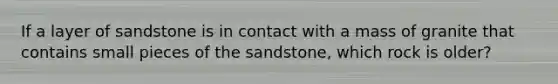 If a layer of sandstone is in contact with a mass of granite that contains small pieces of the sandstone, which rock is older?