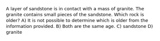 A layer of sandstone is in contact with a mass of granite. The granite contains small pieces of the sandstone. Which rock is older? A) It is not possible to determine which is older from the information provided. B) Both are the same age. C) sandstone D) granite