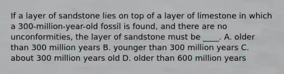 If a layer of sandstone lies on top of a layer of limestone in which a 300-million-year-old fossil is found, and there are no unconformities, the layer of sandstone must be ____. A. older than 300 million years B. younger than 300 million years C. about 300 million years old D. older than 600 million years